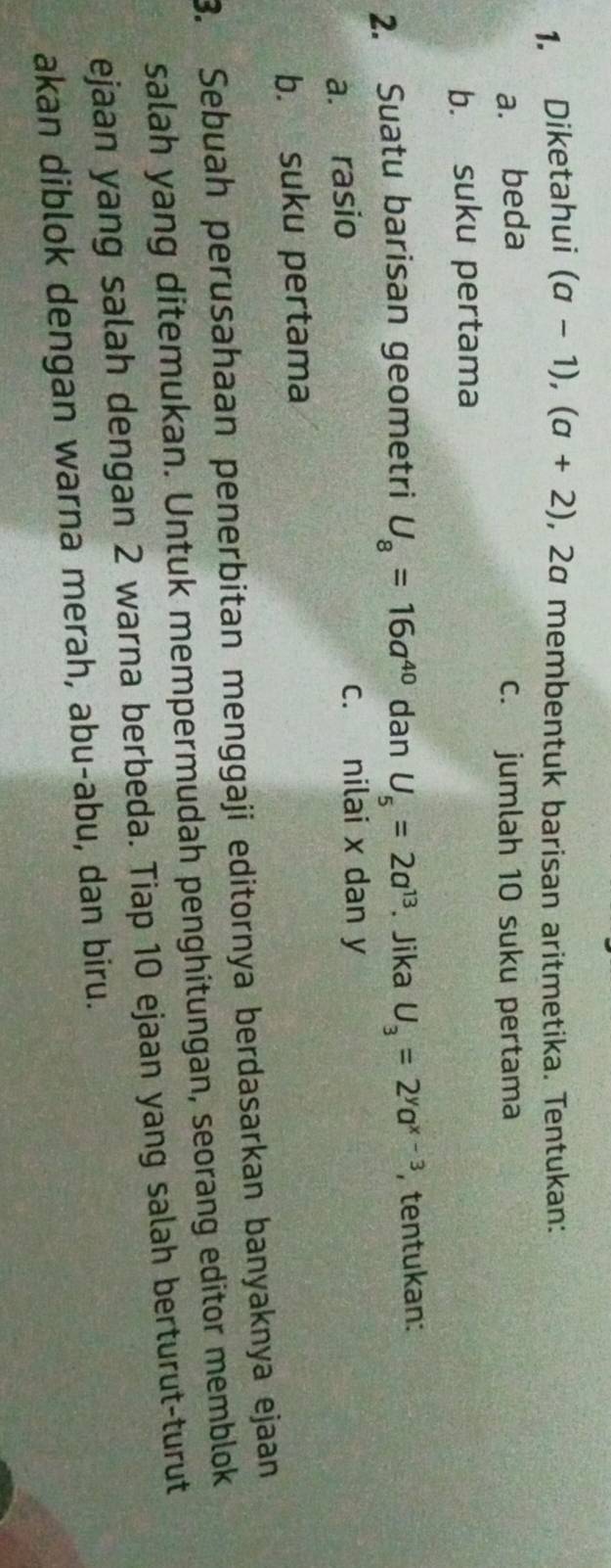 Diketahui (a-1), (a+2) , 2α membentuk barisan aritmetika. Tentukan: 
a. beda c. jumlah 10 suku pertama 
b. suku pertama 
2. Suatu barisan geometri U_8=16a^(40) dan U_5=2a^(13). Jika U_3=2^ya^(x-3) , tentukan: 
a. rasio 
c. nilai x dan y
b. suku pertama 
3. Sebuah perusahaan penerbitan menggaji editornya berdasarkan banyaknya ejaan 
salah yang ditemukan. Untuk mempermudah penghitungan, seorang editor memblok 
ejaan yang salah dengan 2 warna berbeda. Tiap 10 ejaan yang salah berturut-turut 
akan diblok dengan warna merah, abu-abu, dan biru.