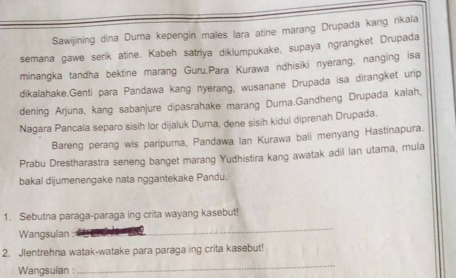 Sawijining dina Durna kepengin males lara atine marang Drupada kang rikala 
semana gawe serik atine. Kabeh satriya diklumpukake, supaya ngrangket Drupada 
minangka tandha bektine marang Guru.Para Kurawa ndhisiki nyerang, nanging isa 
dikalahake.Genti para Pandawa kang nyerang, wusanane Drupada isa dirangket urip 
dening Arjuna, kang sabanjure dipasrahake marang Durna.Gandheng Drupada kalah, 
Nagara Pancala separo sisih lor dijaluk Durna, dene sisih kidul diprenah Drupada. 
Bareng perang wis paripurna, Pandawa Ian Kurawa bali menyang Hastinapura. 
Prabu Drestharastra seneng banget marang Yudhistira kang awatak adil lan utama, mula 
bakal dijumenengake nata nggantekake Pandu. 
1. Sebutna paraga-paraga ing crita wayang kasebut! 
Wangsulan : 
_ 
2. Jlentrehna watak-watake para paraga ing crita kasebut! 
Wangsulan : 
_