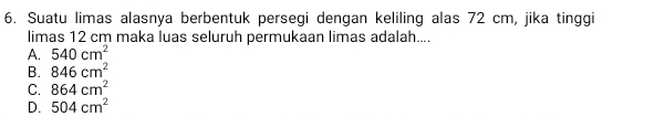 Suatu limas alasnya berbentuk persegi dengan keliling alas 72 cm, jika tinggi
limas 12 cm maka luas seluruh permukaan limas adalah....
A. 540cm^2
B. 846cm^2
C. 864cm^2
D. 504cm^2