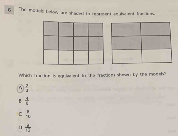 The models below are shaded to represent equivalent fractions.
Which fraction is equivalent to the fractions shown by the models?
A  2/3 
B  4/8 
C  6/10 
D  9/12 