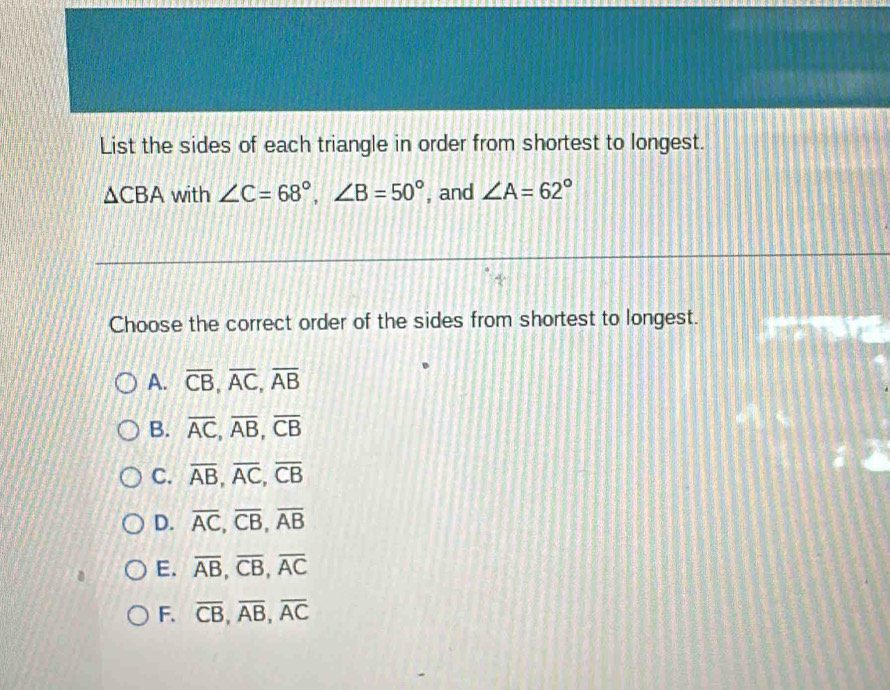 List the sides of each triangle in order from shortest to longest.
△ CBA with ∠ C=68°, ∠ B=50° , and ∠ A=62°
Choose the correct order of the sides from shortest to longest.
A. overline CB, overline AC, overline AB
B. overline AC, overline AB, overline CB
C. overline AB, overline AC, overline CB
D. overline AC, overline CB, overline AB
E. overline AB, overline CB, overline AC
F. overline CB, overline AB, overline AC