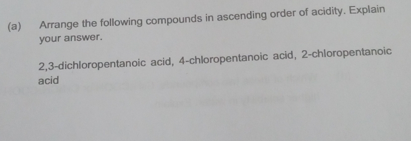 Arrange the following compounds in ascending order of acidity. Explain 
your answer.
2, 3 -dichloropentanoic acid, 4 -chloropentanoic acid, 2 -chloropentanoic 
acid