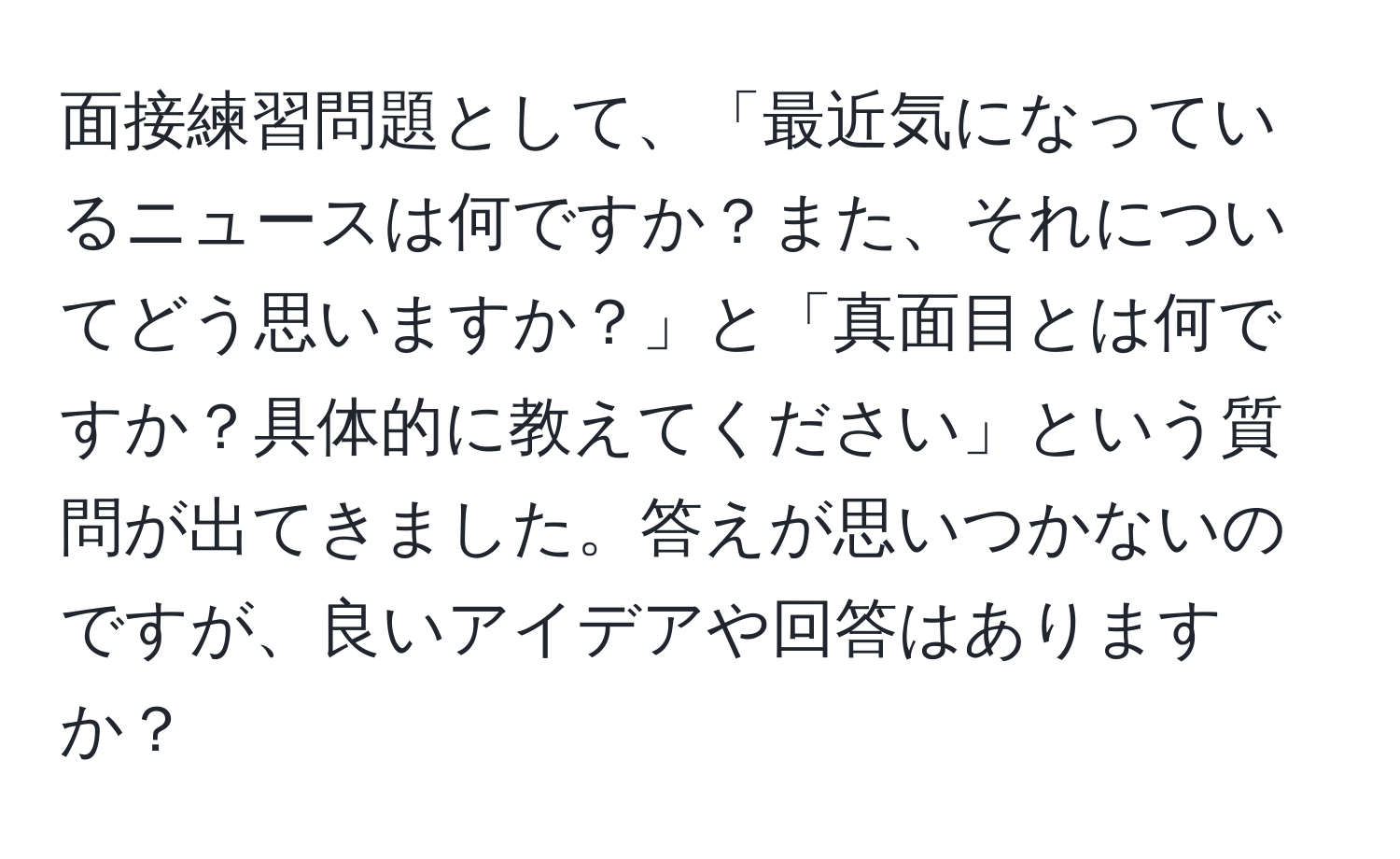 面接練習問題として、「最近気になっているニュースは何ですか？また、それについてどう思いますか？」と「真面目とは何ですか？具体的に教えてください」という質問が出てきました。答えが思いつかないのですが、良いアイデアや回答はありますか？