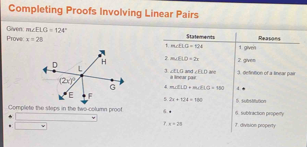 Completing Proofs Involving Linear Pairs
Given: m∠ ELG=124°
Statements
Prove: x=28 Reasons
1. m∠ ELG=124 1. given
2. m∠ ELD=2x 2. given
and ∠ ELD are 3. definition of a linear pair
3. ∠ ELG
a linear pair.
4. m∠ ELD+m∠ ELG=180 4.
5. 2x+124=180 5. substitution
Complete the steps in the two-column proof. 6. 6. subtraction property
7. x=28 7. division property