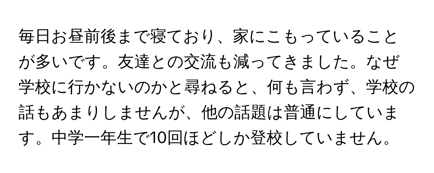 毎日お昼前後まで寝ており、家にこもっていることが多いです。友達との交流も減ってきました。なぜ学校に行かないのかと尋ねると、何も言わず、学校の話もあまりしませんが、他の話題は普通にしています。中学一年生で10回ほどしか登校していません。