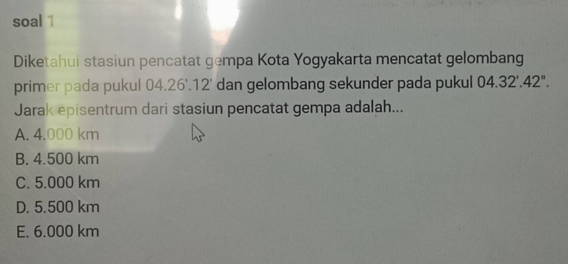 soal 1
Diketahui stasiun pencatat gempa Kota Yogyakarta mencatat gelombang
primer pada pukul 04.26'.12' dan gelombang sekunder pada pukul 04.32'.42''. 
Jarak episentrum dari stasiun pencatat gempa adalah...
A. 4.000 km
B. 4.500 km
C. 5.000 km
D. 5.500 km
E. 6.000 km