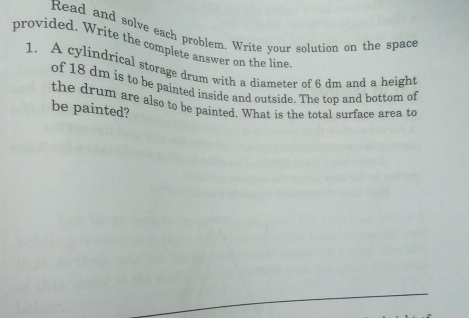 Read and solve each problem. Write your solution on the space 
provided. Write the complete answer on the line 
1. A cylindrical storage drum with a diameter of 6 dm and a height 
of 18 dm is to be painted inside and outside. The top and bottom of 
the drum are also to be painted. What is the total surface area to 
be painted?