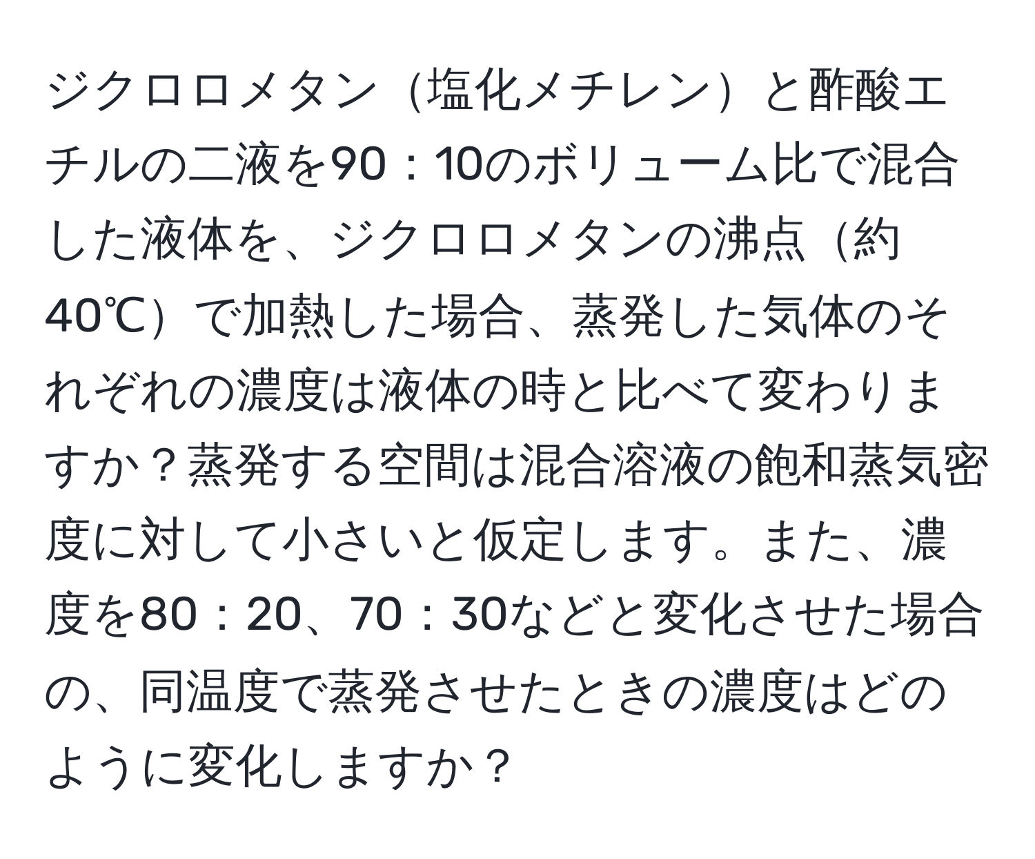 ジクロロメタン塩化メチレンと酢酸エチルの二液を90：10のボリューム比で混合した液体を、ジクロロメタンの沸点約40℃で加熱した場合、蒸発した気体のそれぞれの濃度は液体の時と比べて変わりますか？蒸発する空間は混合溶液の飽和蒸気密度に対して小さいと仮定します。また、濃度を80：20、70：30などと変化させた場合の、同温度で蒸発させたときの濃度はどのように変化しますか？