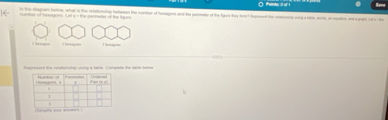 Save
In the diagram below, what is the relationship between the number of hexagons and the permeter of the figure they for? Hepresent this relationshy ovng a tabte, worte, an equation, and a greh Lerce-fi=
number of hexagons. Let y= he   nme tr of th  fa ee
2
1
l hexaton 2 hantagons 3 hexagons
Rspresent the relationship using a table. Complete the table below