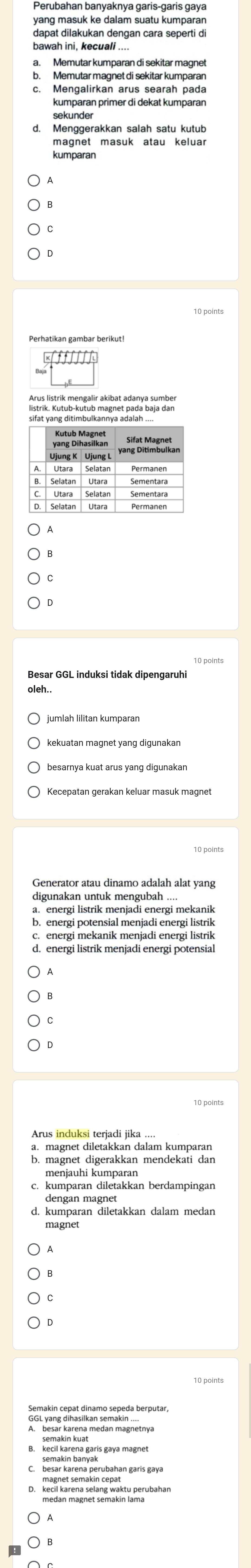 yang masuk ke dalam suatu kumpara
dapat dilakukan dengan cara seperti di
bawah ini, kecuali ....
a. Memutar kumparan di sekitar magnet
b. Memutar magnet di sekitar kumparan
c. Mengalirkan arus searah pada
kumparan primer di dekat kumparan
d. Menggerakkan salah satu kutub
kumparan
D
Arus listrik mengalir akibat adanva sumber
sifat yang ditimbulkannya adalah
Kutub Magnet
Utara Selatan
B. Selatan Utara
Sementara
Besar GGL induksi tidak dipengaruhi
digunakan untuk mengubah ....
b. energi potensial menjadi energi listrik
c. energi mekanik menjadi energi listrik
d. energi listrik menjadi energi potensial
a. magnet diletakkan dalam kumparan
b. magnet digerakkan mendekati dan
menjauhi kumparan
c. kumparan diletakkan berdampingan
dengan magnet
d. kumparan diletakkan dalam medan
magnet
A
C
GGL yang dihasilkan semakin ....
kecil karena selang waktu perubahan