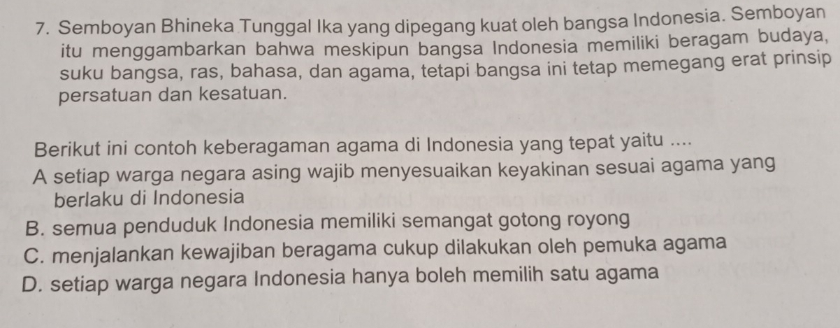 Semboyan Bhineka Tunggal Ika yang dipegang kuat oleh bangsa Indonesia. Semboyan
itu menggambarkan bahwa meskipun bangsa Indonesia memiliki beragam budaya,
suku bangsa, ras, bahasa, dan agama, tetapi bangsa ini tetap memegang erat prinsip
persatuan dan kesatuan.
Berikut ini contoh keberagaman agama di Indonesia yang tepat yaitu ....
A setiap warga negara asing wajib menyesuaikan keyakinan sesuai agama yang
berlaku di Indonesia
B. semua penduduk Indonesia memiliki semangat gotong royong
C. menjalankan kewajiban beragama cukup dilakukan oleh pemuka agama
D. setiap warga negara Indonesia hanya boleh memilih satu agama