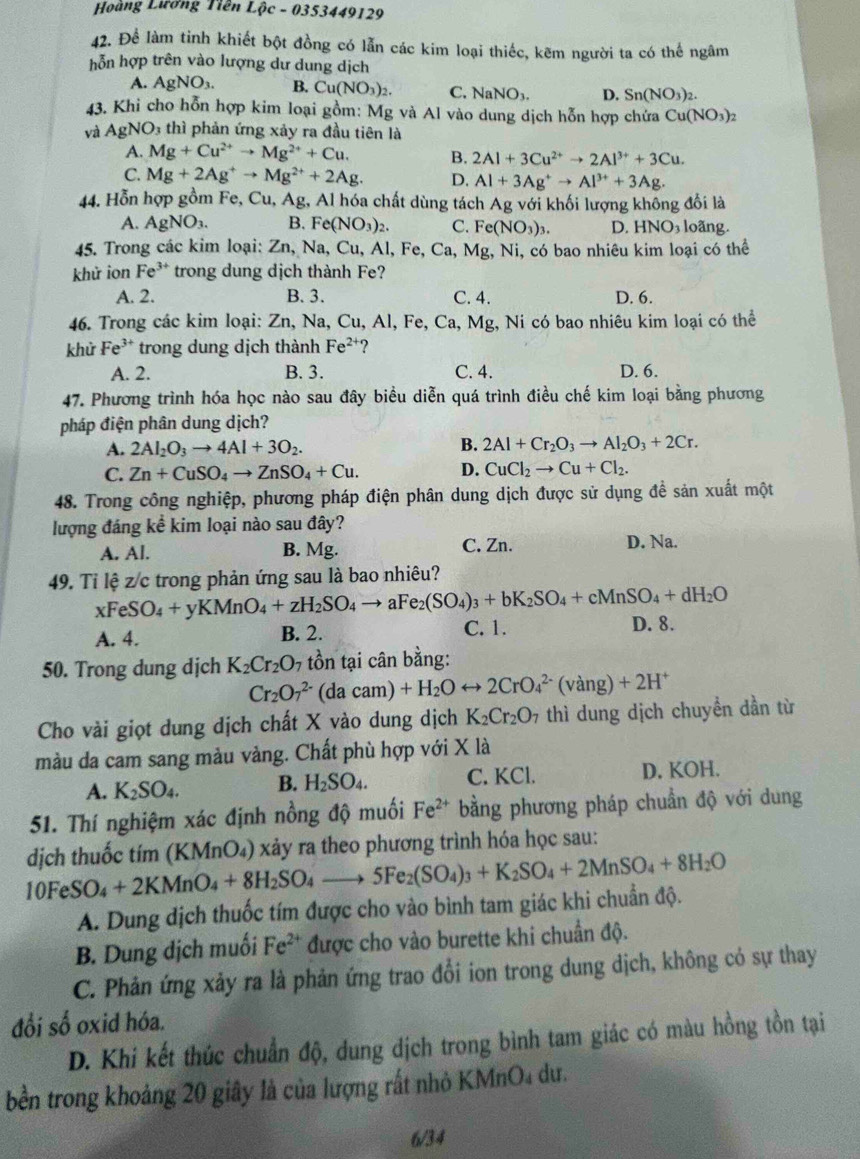 Hoàng Lương Tiên Lộc - 0353449129
42. Để làm tinh khiết bột đồng có lẫn các kim loại thiếc, kẽm người ta có thế ngâm
hỗn hợp trên vào lượng dư dung dịch
A. AgNO_3. B. Cu(NO_3)_2. C. NaNO_3. D. Sn(NO_3)_2.
43. Khi cho hỗn hợp kim loại gồm: Mg và Al vào dung dịch hỗn hợp chứa Cu(NO_3)_2
và AgNO_3 4 th phản ứng xảy ra đầu tiên là
A. Mg+Cu^(2+)to Mg^(2+)+Cu. B. 2Al+3Cu^(2+)to 2Al^(3+)+3Cu.
C. Mg+2Ag^+to Mg^(2+)+2Ag. D, Al+3Ag^+to Al^(3+)+3Ag.
44. Hỗn hợp gồm Fe, Cu, Ag, Al hóa chất dùng tách Ag với khối lượng không đổi là
A. AgNO_3. B. Fe(NO_3)_2. C. Fe(NO_3)_3. D. HNO_3 loãng.
45. Trong các kim loại: Zn,Na,Cu,Al,Fe,Ca,Mg,Ni, Ni, có bao nhiêu kim loại có thể
khử ion Fe^(3+) trong dung dịch thành Fe?
A. 2. B. 3. C. 4. D. 6.
46. Trong các kim loại: Zn, Na, Cu, Al, F e,Ca,Mg g, Ni có bao nhiêu kim loại có thể
khử Fe^(3+) trong dung dịch thành Fe^(2+) ?
A. 2. B. 3. C. 4. D. 6.
47. Phương trình hóa học nào sau đây biểu diễn quá trình điều chế kim loại bằng phương
pháp điện phân dung dịch?
A. 2Al_2O_3to 4Al+3O_2.
B. 2Al+Cr_2O_3to Al_2O_3+2Cr.
C. Zn+CuSO_4to ZnSO_4+Cu. D. CuCl_2to Cu+Cl_2.
48. Trong công nghiệp, phương pháp điện phân dung dịch được sử dụng đề sản xuất một
lượng đáng kể kim loại nào sau đây?
A. Al. B. Mg. C. Zn. D. Na.
49. Ti lệ z/c trong phản ứng sau là bao nhiêu?
xFeSO_4+yKMnO_4+zH_2SO_4 to aFe_2(SO_4)_3+bK_2SO_4+cMnSO_4+dH_2O
A. 4. B. 2. C. 1. D. 8.
50. Trong dung dịch K_2Cr_2O 7 tồn tại cân bằng:
Cr_2O_7^((2-) ( |ac2 m) +H_2)Orightarrow 2CrO_4^((2-) (vang g) +2H^+)
Cho vài giọt dung dịch chất X vào dung dịch K_2Cr_2O_7 thì dung dịch chuyền dần từ
màu da cam sang màu vàng. Chất phù hợp với X là
A. K_2SO_4. B. H_2SO_4. C. KCl. D. KOH.
51. Thí nghiệm xác định nồng độ muối Fe^(2+) bằng phương pháp chuẩn độ với dung
dịch thuốc tím (KMnO₄) xảy ra theo phương trình hóa học sau:
10FeSO_4+2KMnO_4+8H_2SO_4to 5Fe_2(SO_4)_3+K_2SO_4+2MnSO_4+8H_2O
A. Dung địch thuốc tím được cho vào bình tam giác khi chuẩn độ.
B. Dung dịch muối Fe^(2+) được cho vào burette khi chuẩn độ.
C. Phản ứng xảy ra là phản ứng trao đổi ion trong dung dịch, không có sự thay
đổi số oxid hóa.
D. Khi kết thúc chuẩn độ, dung dịch trong bình tam giác có màu hồng tồn tại
bền trong khoảng 20 giây là của lượng rất nhỏ KMnO₄ dư.
6/34