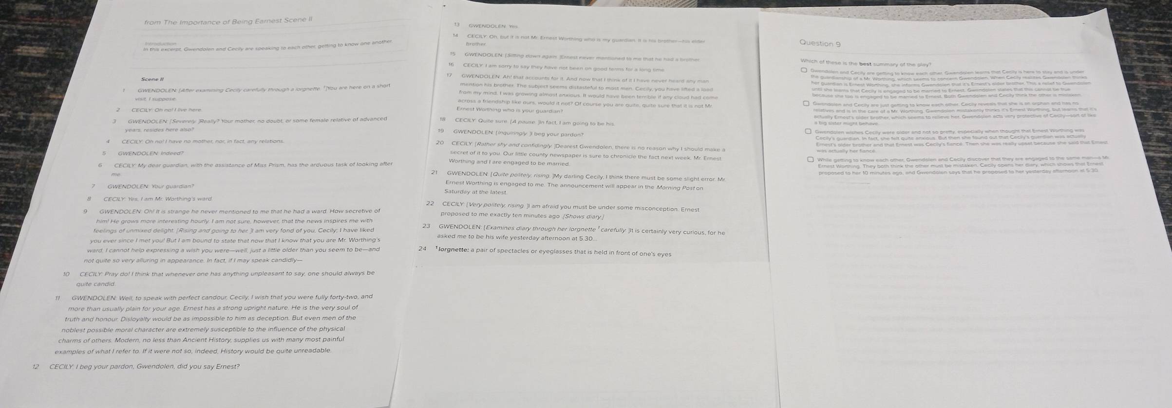 this excerpt, Gwendolen and Cecily are speaking to each other getting to know one anothe
Question 9
GWENDOLEN: (Sitting down again. )Ernest never mentioned to me that he had a brothe Which of these is the best summary of the olay?
16 CECILY. I am sorry to say they have not been on good terms for a long time
17 GWENDOLEN. Ah! that accounts for it. And now that I think of it I have never heard any ma
mention his brother. The subject seems distasteful to most men. Cecilly, you have lifted a load
from my mind, I was growing almost anxious. It would have been terrible if any cloud had come
across a friendship like ours, would it not? Of course you are quite, quite sure that it is not Mr
Emest Worthing who is your guardian?
9 GWENDOLEN: [inquiringly. ]I beg your pardon
20 CECILY. [Rather shy and confidingly. ]Dearest Gwendolen, there is no reason why I should make a
secret of it to you. Our little county newspaper is sure to chronicle the fact next week. Mr. Ernest
Worthing and I are engaged to be married
21 GWENDOLEN. [Quite polifely, rising. ]My darling Cecily, I think there must be some slight error. Mr
Ernest Worthing is engaged to me. The announcement will appear in the Morning Post on
Saturday at the latest
22 CECILY! [Very politely, rising. ]I am afraid you must be under some misconception. Ernest
9 GWENDOLEN: Oh! It is strange he never mentioned to me that he had a ward. How secretive of proposed to me exactly ten minutes ago (Shows diary]
feelings of unmixed delight. [Rising and going to her ]I am very fond of you. Cecily; I have liked 23 GWENDOLEN: [Examines diary through her lorgnette ' carefully. ]It is certainly very curious, for he
you ever since I met you! But I am bound to state that now that I know that you are Mr. Worthing's
ward, I cannot help expressing a wish you were—well, just a little older than you seem to be—and 24  lorgnette: a pair of spectacles or eyeglasses that is held in front of one's eyes
10 CECILY: Pray do! I think that whenever one has anything unpleasant to say, one should always be
11 GWENDOLEN: Well, to speak with perfect candour, Cecily, I wish that you were fully forty-two, and
more than usually plain for your age. Ernest has a strong upright nature. He is the very soul of
truth and honour. Disloyalty would be as impossible to him as deception. But even men of the
noblest possible moral character are extremely susceptible to the influence of the physica
charms of others. Modern, no less than Ancient History, supplies us with many most painful
12 CECILY I beg your pardon, Gwendolen, did you say Ernest