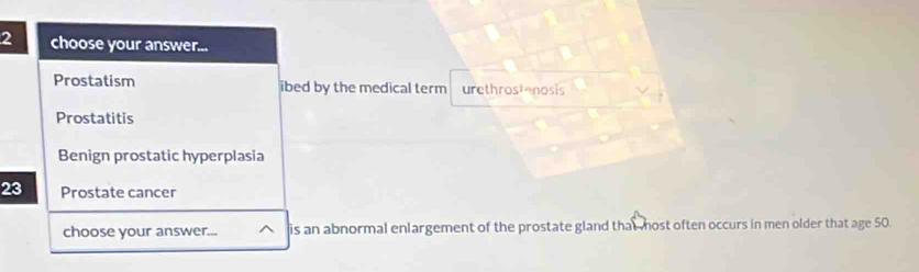 choose your answer... 
Prostatism ibed by the medical term urethrostenosis 
Prostatitis 
Benign prostatic hyperplasia
23 Prostate cancer 
choose your answer... ^ is an abnormal enlargement of the prostate gland that most often occurs in men older that age 50.