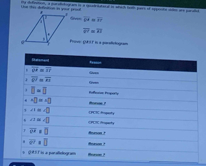 By definition, a parallelogram is a quadrilateral in which both pairs of epposite sides are parallel. Use this definition in your proof
Given:
overline QR≌ overline ST
overline QT≌ overline RS
Prove: QRS7 is a parallelogram