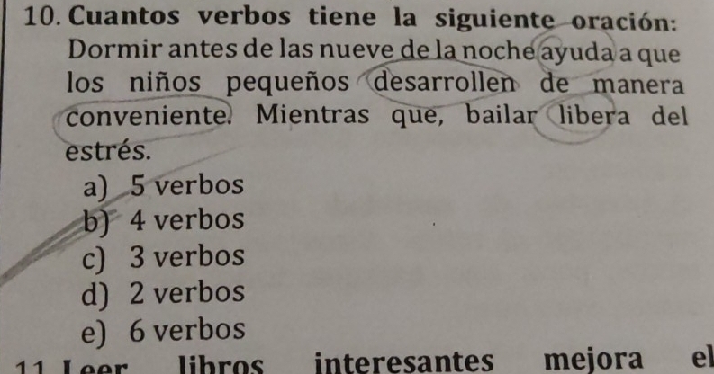 Cuantos verbos tiene la siguiente oración:
Dormir antes de las nueve de la noche ayuda a que
los niños pequeños desarrollen de manera
conveniente. Mientras que, bailar libera del
estrés.
a) 5 verbos
b) 4 verbos
c) 3 verbos
d) 2 verbos
e) 6 verbos
11 Leer libros interesantes mejora el