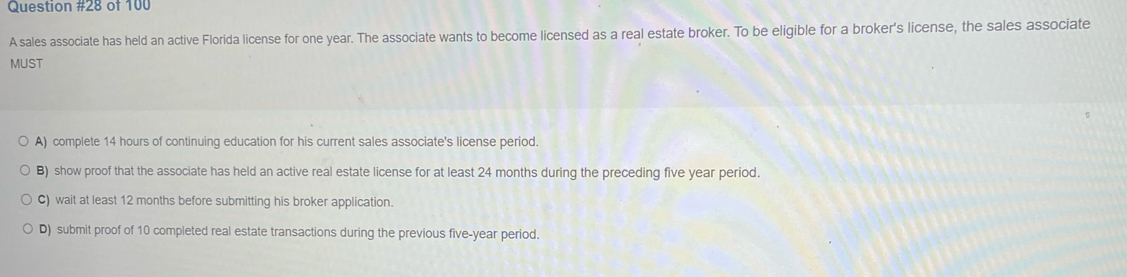 of 100
A sales associate has held an active Florida license for one year. The associate wants to become licensed as a real estate broker. To be eligible for a broker's license, the sales associate
MUST
A) complete 14 hours of continuing education for his current sales associate's license period.
B) show proof that the associate has held an active real estate license for at least 24 months during the preceding five year period.
C) wait at least 12 months before submitting his broker application.
D) submit proof of 10 completed real estate transactions during the previous five-year period.