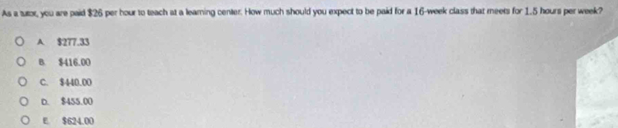 As a tutor, you are paid $26 per hour to teach at a learing center. How much should you expect to be paid for a 16-week class that meets for 1.5 hours per week?
A $277.33
B. $416.00
C. $440.00
D. $455.00
E $624.00