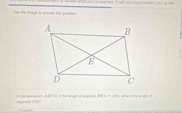 is assussment to review what you've leamed. It will not count toward your grade 
Use the image to answer the question. 
In parallelogram ABCD, if the length of segment BE is 11 units, what is the length of 
ament DE 
/f point)