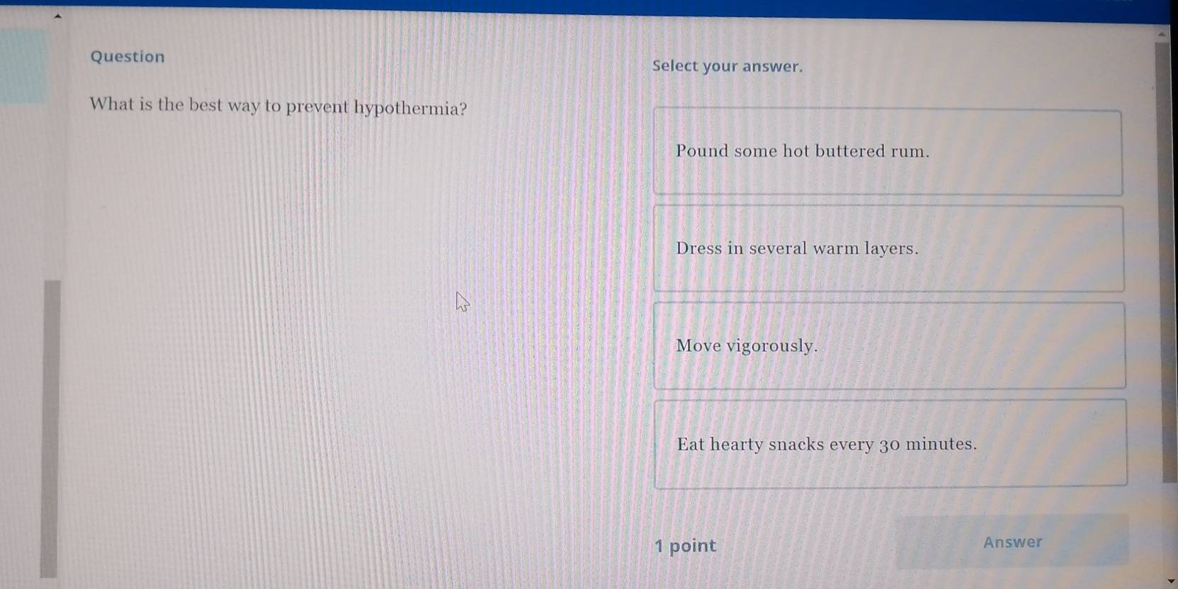 Question
Select your answer.
What is the best way to prevent hypothermia?
Pound some hot buttered rum.
Dress in several warm layers.
Move vigorously.
Eat hearty snacks every 30 minutes.
1 point Answer