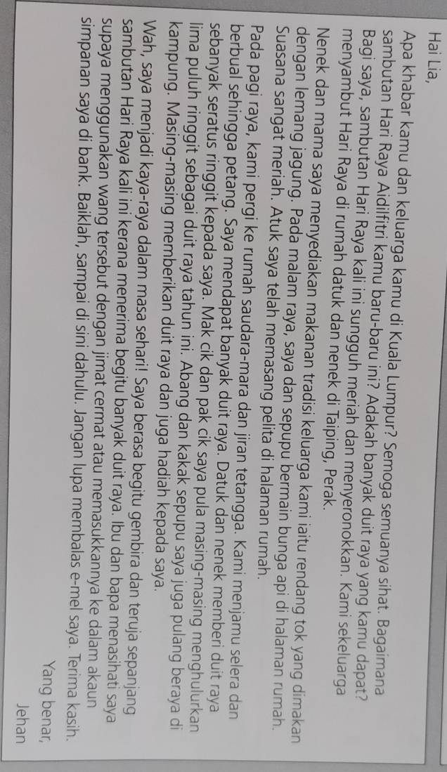Hai Lia,
Apa khabar kamu dan keluarga kamu di Kuala Lumpur? Semoga semuanya sihat. Bagaimana
sambutan Hari Raya Aidilfitri kamu baru-baru ini? Adakah banyak duit raya yang kamu dapat?
Bagi saya, sambutan Hari Raya kali ini sungguh meriah dan menyeronokkan. Kami sekeluarga
menyambut Hari Raya di rumah datuk dan nenek di Taiping, Perak.
Nenek dan mama saya menyediakan makanan tradisi keluarga kami iaitu rendang tok yang dimakan
dengan lemang jagung. Pada malam raya, saya dan sepupu bermain bunga api di halaman rumah.
Suasana sangat meriah. Atuk saya telah memasang pelita di halaman rumah.
Pada pagi raya, kami pergi ke rumah saudara-mara dan jiran tetangga. Kami menjamu selera dan
berbual sehingga petang. Saya mendapat banyak duit raya. Datuk dan nenek memberi duit raya
sebanyak seratus ringgit kepada saya. Mak cik dan pak cik saya pula masing-masing menghulurkan
lima puluh ringgit sebagai duit raya tahun ini. Abang dan kakak sepupu saya juga pulang beraya di
kampung. Masing-masing memberikan duit raya dan juga hadiah kepada saya.
Wah, saya menjadi kaya-raya dalam masa sehari! Saya berasa begitu gembira dan teruja sepanjang
sambutan Hari Raya kali ini kerana menerima begitu banyak duit raya. Ibu dan bapa menasihati saya
supaya menggunakan wang tersebut dengan jimat cermat atau memasukkannya ke dalam akaun
simpanan saya di bank. Baiklah, sampai di sini dahulu. Jangan lupa membalas e-mel saya. Terima kasih.
Yang benar,
Jehan