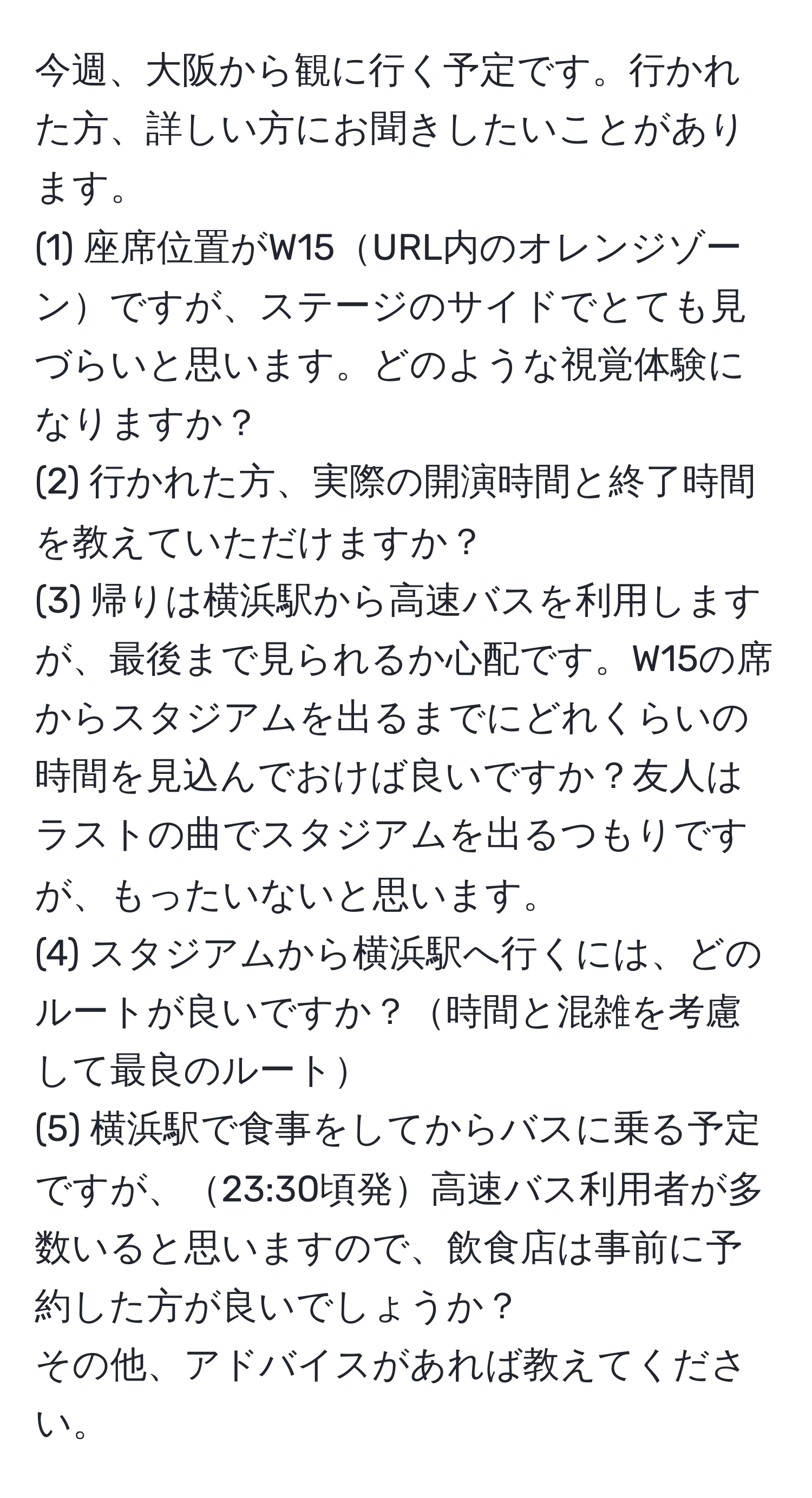 今週、大阪から観に行く予定です。行かれた方、詳しい方にお聞きしたいことがあります。  
(1) 座席位置がW15URL内のオレンジゾーンですが、ステージのサイドでとても見づらいと思います。どのような視覚体験になりますか？  
(2) 行かれた方、実際の開演時間と終了時間を教えていただけますか？  
(3) 帰りは横浜駅から高速バスを利用しますが、最後まで見られるか心配です。W15の席からスタジアムを出るまでにどれくらいの時間を見込んでおけば良いですか？友人はラストの曲でスタジアムを出るつもりですが、もったいないと思います。  
(4) スタジアムから横浜駅へ行くには、どのルートが良いですか？時間と混雑を考慮して最良のルート  
(5) 横浜駅で食事をしてからバスに乗る予定ですが、23:30頃発高速バス利用者が多数いると思いますので、飲食店は事前に予約した方が良いでしょうか？  
その他、アドバイスがあれば教えてください。