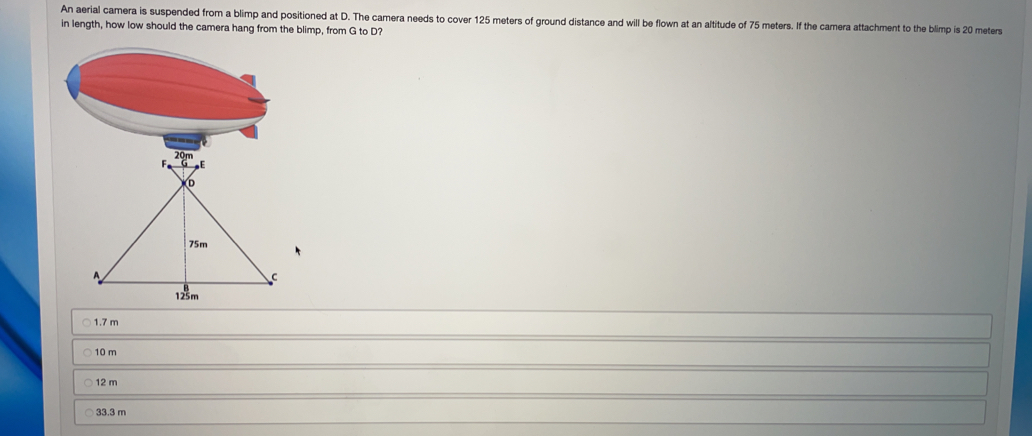 An aerial camera is suspended from a blimp and positioned at D. The camera needs to cover 125 meters of ground distance and will be flown at an altitude of 75 meters. If the camera attachment to the blimp is 20 meters
in length, how low should the camera hang from the blimp, from G to D?
1.7 m
10 m
12 m
33.3 m