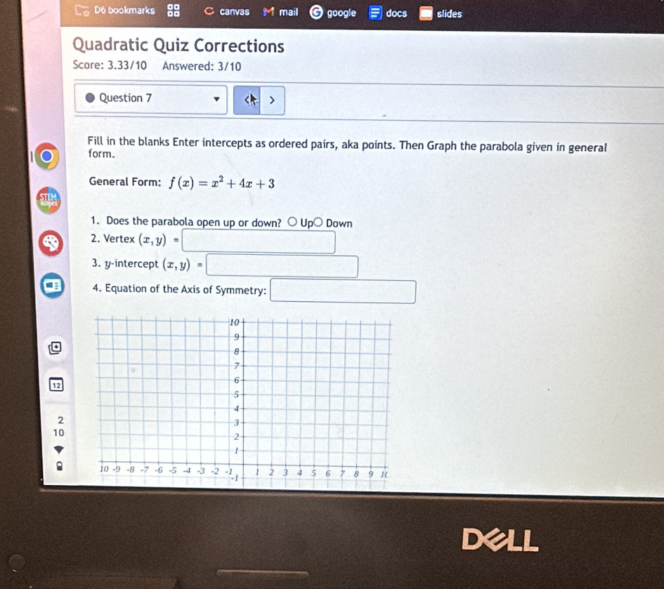 D6 bookmarks canvas mail google docs slides
Quadratic Quiz Corrections
Score: 3.33/10 Answered: 3/10
Question 7
Fill in the blanks Enter intercepts as ordered pairs, aka points. Then Graph the parabola given in general
form.
General Form: f(x)=x^2+4x+3
1. Does the parabola open up or down? ○ Up○ Down
2. Vertex (x,y)=
3. y-intercept
4. Equation of the Axis of Symmetry: x_1 □ 
+
12
2
10
Dell