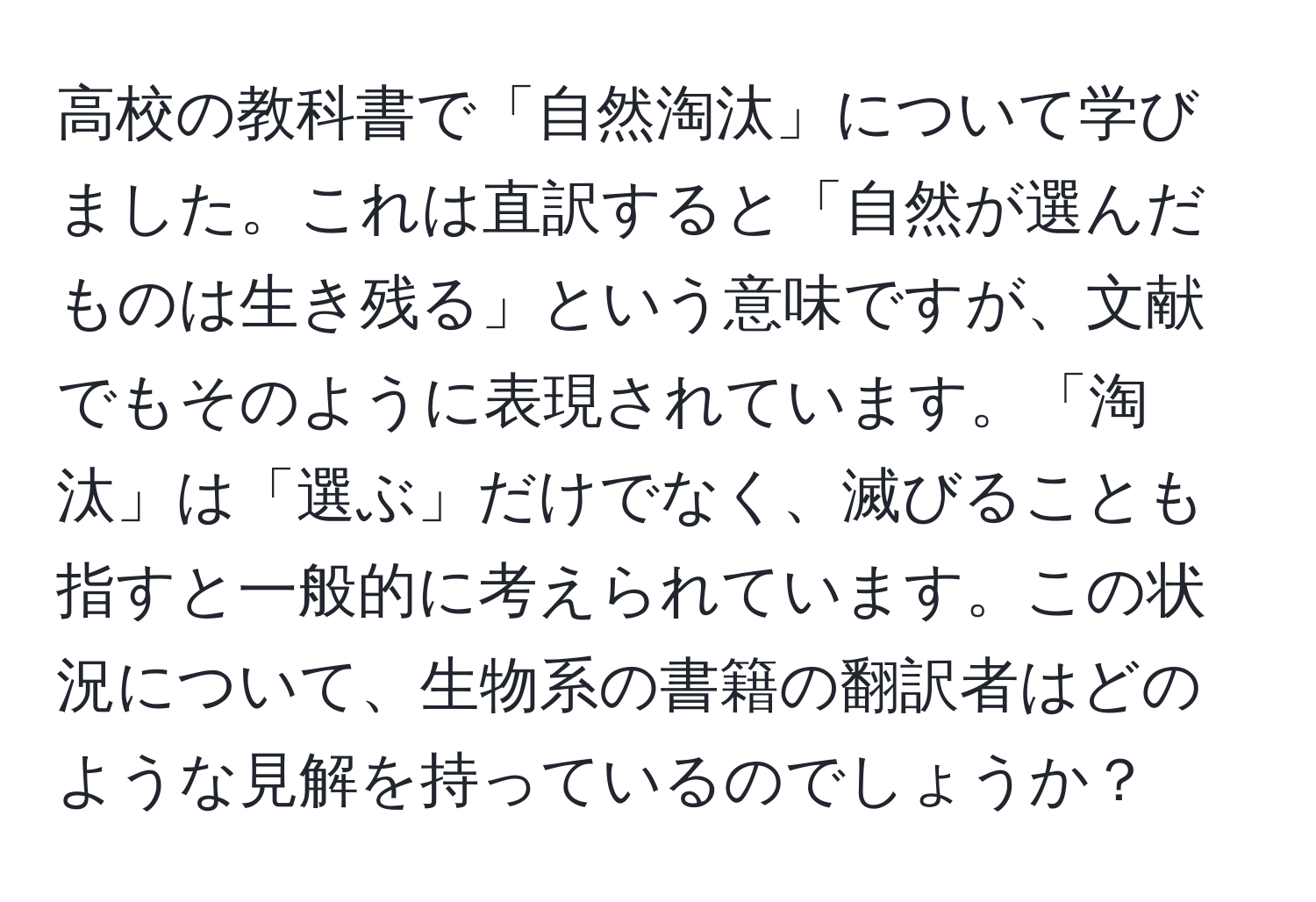 高校の教科書で「自然淘汰」について学びました。これは直訳すると「自然が選んだものは生き残る」という意味ですが、文献でもそのように表現されています。「淘汰」は「選ぶ」だけでなく、滅びることも指すと一般的に考えられています。この状況について、生物系の書籍の翻訳者はどのような見解を持っているのでしょうか？