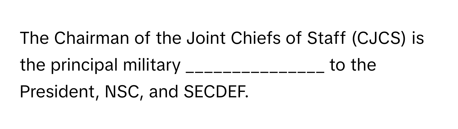 The Chairman of the Joint Chiefs of Staff (CJCS) is the principal military _______________ to the President, NSC, and SECDEF.