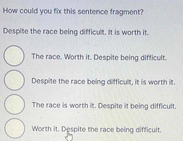 How could you fix this sentence fragment?
Despite the race being difficult. It is worth it.
The race. Worth it. Despite being difficult.
Despite the race being difficult, it is worth it.
The race is worth it. Despite it being difficult.
Worth it. Despite the race being difficult.