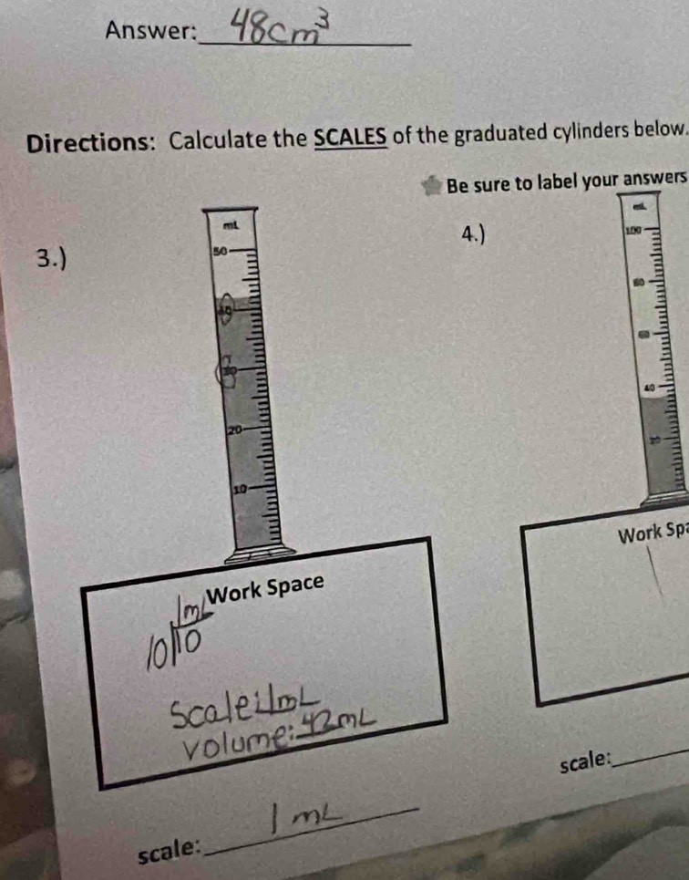 Answer: 
_ 
Directions: Calculate the SCALES of the graduated cylinders below. 
Be sure to label your answers
mL
4.) 100
3.)
50
:
40
20
a
10
Work Spa 
Work Space 
le i o 
_ 
scale 
_ 
scale: 
_