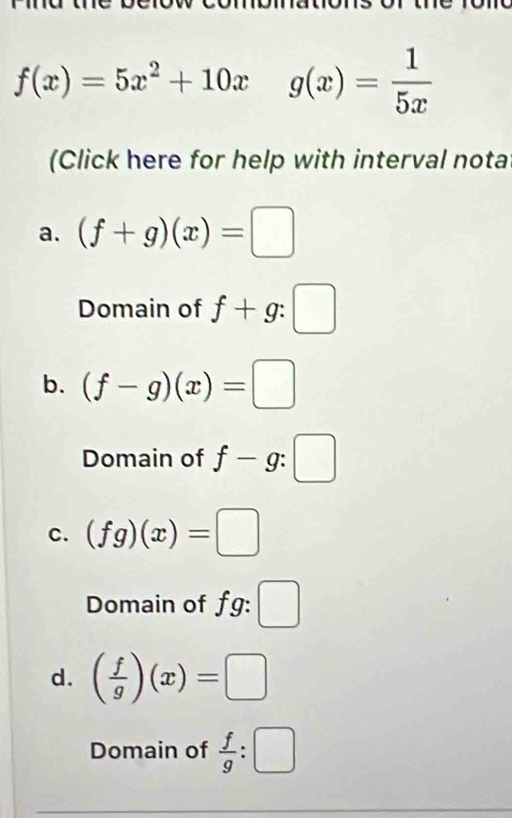 f(x)=5x^2+10xg(x)= 1/5x 
(Click here for help with interval nota 
a. (f+g)(x)=□
Domain of f+g:□
b. (f-g)(x)=□
Domain of f-g:□
C. (fg)(x)=□
Domain of fg: □ 
d. ( f/g )(x)=□
Domain of  f/g :□