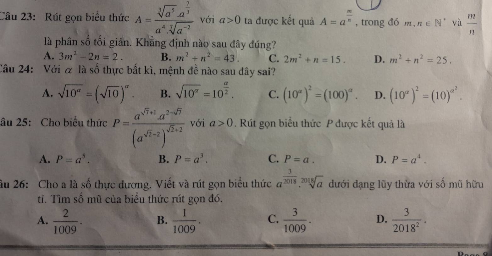 Rút gọn biểu thức A=frac sqrt[3](a^5)· a^(frac 7)3a^4· sqrt[7](a^(-2)) với a>0 ta được kết quả A=a^(frac m)n , trong đó m,n∈ N^* và  m/n 
là phân số tối giản. Khẳng định nào sau dây đúng?
A. 3m^2-2n=2. B. m^2+n^2=43. C. 2m^2+n=15. D. m^2+n^2=25.
Câu 24: Với α là số thực bất kì, mệnh đề nào sau dây sai?
A. sqrt(10^(alpha))=(sqrt(10))^alpha . B. sqrt(10^(alpha))=10^(frac alpha)2. C. (10^(alpha))^2=(100)^alpha . D. (10^(alpha))^2=(10)^alpha^2.
âu 25: Cho biểu thức P=frac a^(sqrt(7)+1)· a^(2-sqrt(7))(a^(sqrt(2)-2))^sqrt(2)+2 với a>0. Rút gọn biểu thức P được kết quả là
A. P=a^5. B. P=a^3. C. P=a. D. P=a^4.
ầu 26: Cho a là số thực dương. Viết và rút gọn biểu thức a^(frac 3)2018.sqrt[2018](a) dưới dạng lũy thừa với số mũ hữu
ti. Tìm số mũ của biểu thức rút gọn đó.
A.  2/1009 .  1/1009 .  3/1009 .  3/2018^2 .
B.
C.
D.