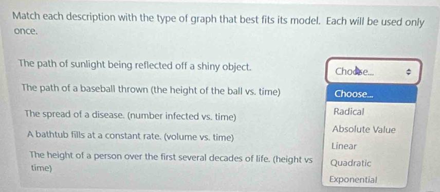 Match each description with the type of graph that best fits its model. Each will be used only
once.
The path of sunlight being reflected off a shiny object. Choose...
The path of a baseball thrown (the height of the ball vs. time) Choose...
The spread of a disease. (number infected vs. time) Radical
Absolute Value
A bathtub fills at a constant rate. (volume vs. time)
Linear
The height of a person over the first several decades of life. (height vs Quadratic
time)
Exponential