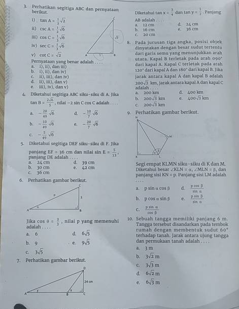 Perhatikan segitiga ABC dan pernyataan Diketahui tan x= 1/4  dan ta ny= 1/2  , Panjang
berikut.
1) . tan A= 1/2 sqrt(2) AB adalah   
H) csc A= 1/2 sqrt(6) b t6 cm a. 12 cm d. 24 cn
iii) cos C= 1/3 sqrt(6) c. 20 cm e. 36 cm
8. Pada jurusan tiga angka, posisi objek
iv) sec C= 1/3 sqrt(6)
dinyatakan dengan besar sudut tertentu
v) cot C=sqrt(2) dari garis semu yang menunjukkan arah
Pernyataan yang benar adalah . . utara. Kapal B terletak pada arah 090
a. i), ii), dan iii) dari kapal A. Kapal C terletak pada arah
120° dari kapal A dan 180° dari kapal B. Jika
c. ii), iii), dan iv) b. i), ii), dan iv) jarak antara kapal A dan kapal B adalah
d. ii), iii), dan v) 200sqrt(3) kn
e. iii), iv), dan v) adalah . . . . n, jarak antara kapal A dan kapal C
4. Diketahui segitiga ABC siku-siku di A. Jik a. 200 km d. 400km
b. 200sqrt(3)km e. 400sqrt(3)km
tar B= 2sqrt(6)/5  , nilai - 2 sin C cos C adalah . . . . c 200sqrt(3)km
a. - 20/49 sqrt(6) d. - 10/7 sqrt(6) 9. Perhatikan gambar berikut.
b. - 10/49 sqrt(6) e. - 20/7 sqrt(6)
c. - 5/49 sqrt(6)
5. Diketahui segitiga DEF siku-siku di F. Jika
panjang EF=36cm dan nilai sin E= 5/13 ,
panjang DE adalah . . ,
b. 30 cm a. 24 cm d. 39 cm Segi empat KLMN siku- siku di K dan M.
e. 42 cm
c. 36 cm panjang sisi Diketahui besar ∠ KLN=a,∠ MLN=beta , dan
KN=p
6. Perhatikan gambar berikut.  Panjang sisi LM adalah
a. p sin α cos β d.  pcos beta /sin alpha  
b. p cos a inbeta e.  psin beta /sin alpha  
c.  psin alpha /cos beta  
Jika cos θ = 2/3  , nilai p yang memenuhi 10. Sebuah tangga memiliki panjang 6 m.
Tangga tersebut disandarkan pada tembok
adalah .  
rumah dengan membentuk sudut 60°
a. 6 d. 6sqrt(5) terhadap tanah. Jarak antara ujung tangga
b. 9 e. 9sqrt(5) dan permukaan tanah adalah . . . .
c. 3sqrt(5)
a. 3 m
7. Perhatikan gambar berikut. b. 3sqrt(2)m
c. 3sqrt(3)m
d. 6sqrt(2)m
e. 6sqrt(3)m