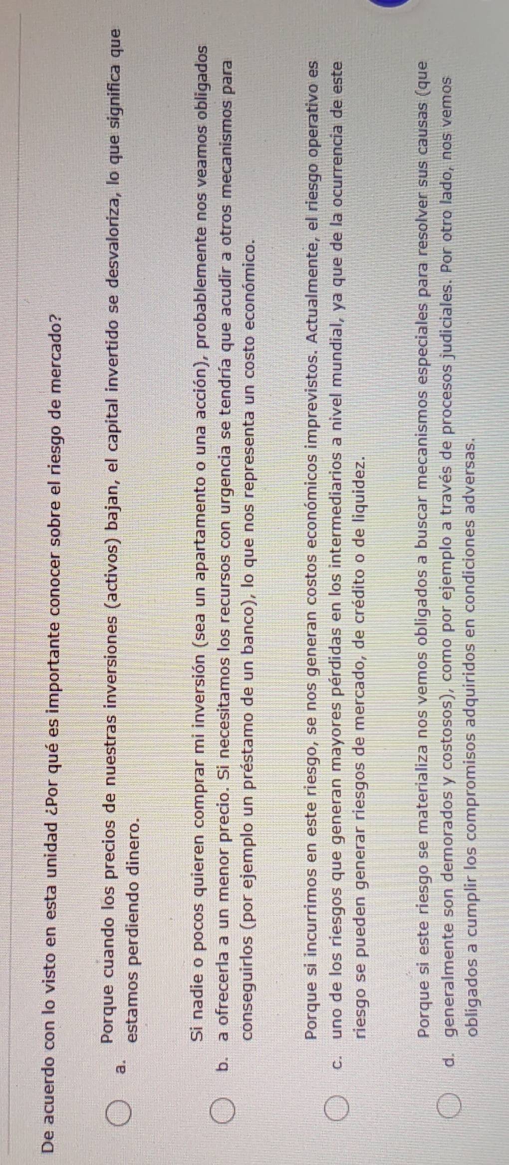 De acuerdo con lo visto en esta unidad ¿Por qué es importante conocer sobre el riesgo de mercado?
Porque cuando los precios de nuestras inversiones (activos) bajan, el capital invertido se desvaloriza, lo que significa que
a. estamos perdiendo dinero.
Si nadie o pocos quieren comprar mi inversión (sea un apartamento o una acción), probablemente nos veamos obligados
b. a ofrecerla a un menor precio. Si necesitamos los recursos con urgencia se tendría que acudir a otros mecanismos para
conseguirlos (por ejemplo un préstamo de un banco), lo que nos representa un costo económico.
Porque si incurrimos en este riesgo, se nos generan costos económicos imprevistos. Actualmente, el riesgo operativo es
c. uno de los riesgos que generan mayores pérdidas en los intermediarios a nivel mundial, ya que de la ocurrencia de este
riesgo se pueden generar riesgos de mercado, de crédito o de liquidez.
Porque si este riesgo se materializa nos vemos obligados a buscar mecanismos especiales para resolver sus causas (que
d. generalmente son demorados y costosos), como por ejemplo a través de procesos judiciales. Por otro lado, nos vemos
obligados a cumplir los compromisos adquiridos en condiciones adversas.