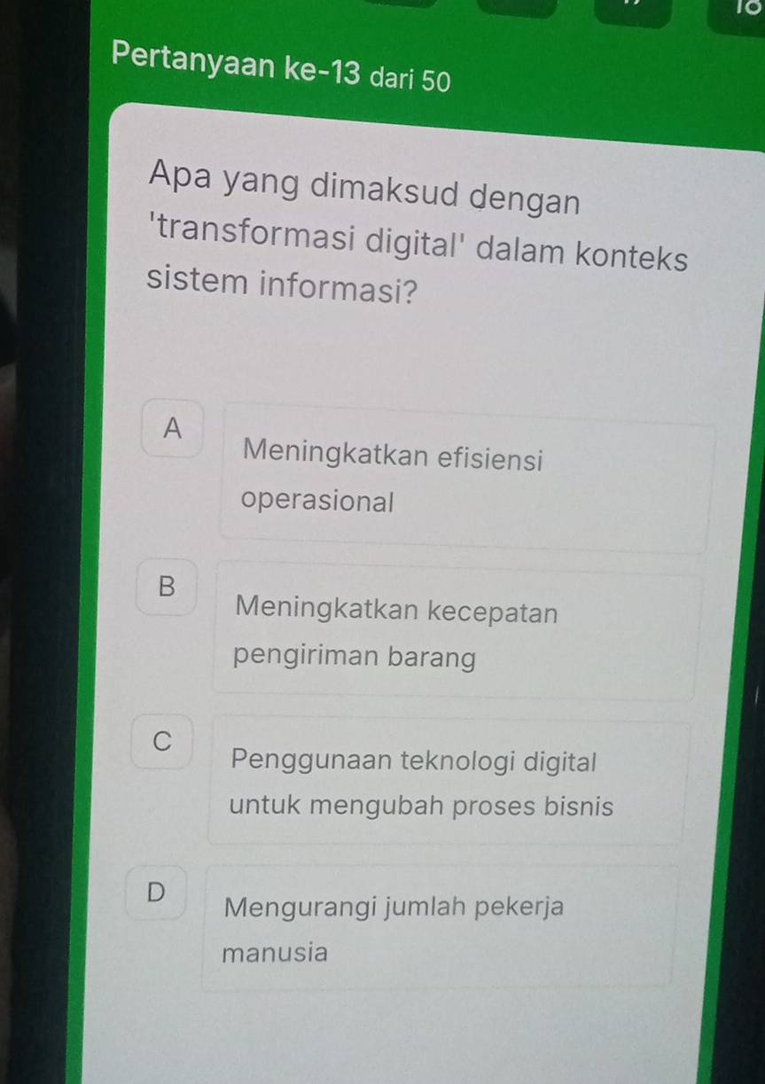 Pertanyaan ke- 13 dari 50
Apa yang dimaksud dengan
'transformasi digital' dalam konteks
sistem informasi?
A
Meningkatkan efisiensi
operasional
B Meningkatkan kecepatan
pengiriman barang
C
Penggunaan teknologi digital
untuk mengubah proses bisnis
D Mengurangi jumlah pekerja
manusia