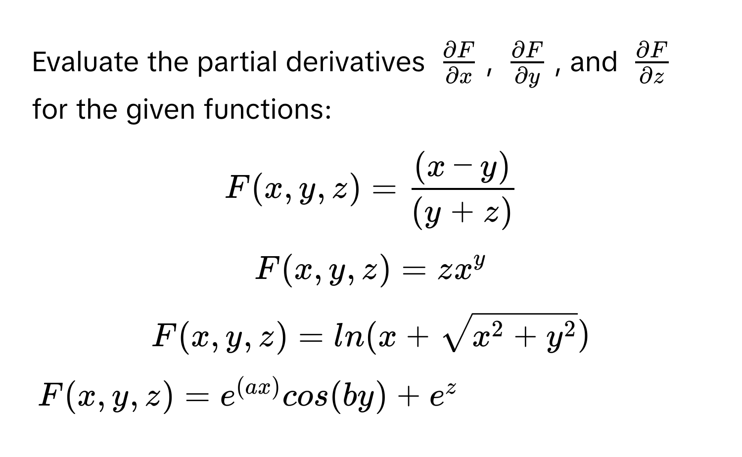 Evaluate the partial derivatives $ partial F/partial x $, $ partial F/partial y $, and $ partial F/partial z $ for the given functions:

$F(x,y,z) =  ((x - y))/(y + z) $

$F(x,y,z) = zx^(y$

$F(x,y,z) = ln(x + sqrtx^2 + y^2))$

$F(x,y,z) = e^((ax))cos(by) + e^z$