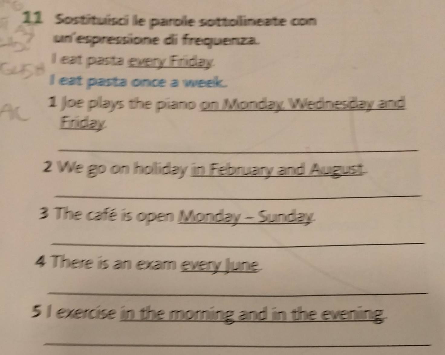Sostituisci le parole sottollineate con 
un espressione di frequenza. 
I eat pasta every Friday. 
I eat pasta once a week. 
1 Joe plays the piano on Monday, Wednesday and 
Firiday 
_ 
2 We go on holliday in February and August. 
_ 
3 The café is open Monday - Sunday. 
_ 
4 There is an exam every June 
_ 
5 I exercise in the morning and in the evening. 
_