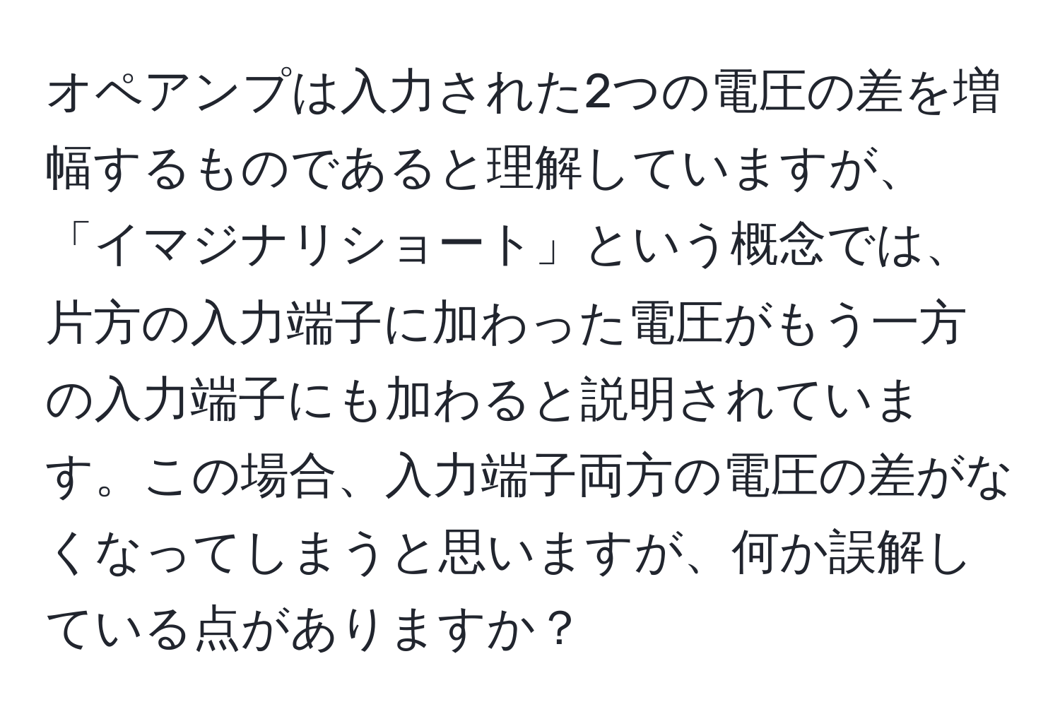 オペアンプは入力された2つの電圧の差を増幅するものであると理解していますが、「イマジナリショート」という概念では、片方の入力端子に加わった電圧がもう一方の入力端子にも加わると説明されています。この場合、入力端子両方の電圧の差がなくなってしまうと思いますが、何か誤解している点がありますか？