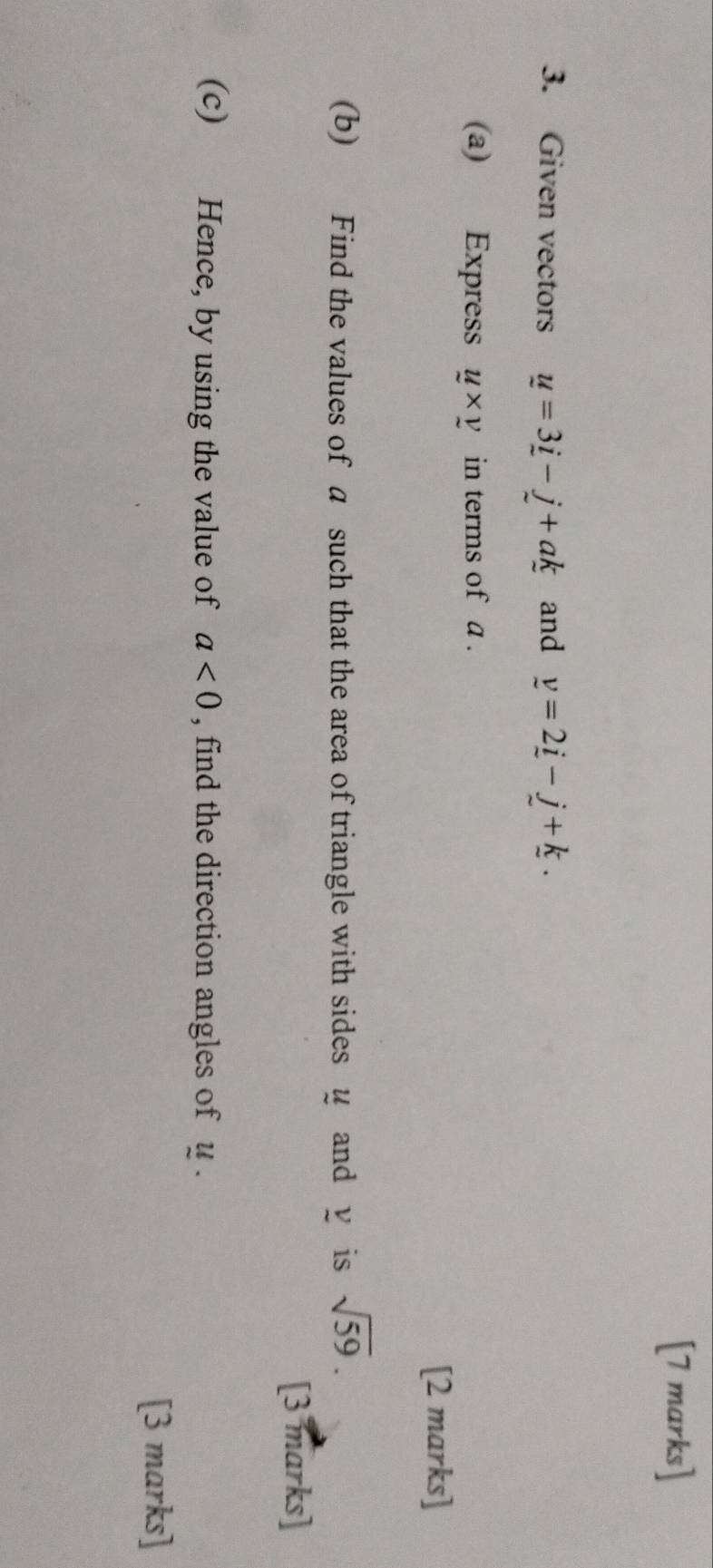 Given vectors u=3_ i-j+ak and y=2_ i-_ j+_ k. 
(a) Express y* y in terms of a. 
[2 marks] 
(b) Find the values of a such that the area of triangle with sides u and y is sqrt(59). 
[3 marks] 
(c) Hence, by using the value of a<0</tex> , find the direction angles of u. 
[3 marks]