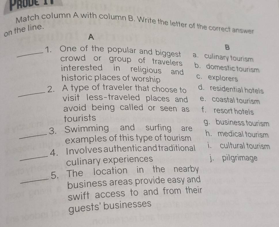 Prode 
Match column A with column B. Write the letter of the correct answer
on the line.
A
B
_1. One of the popular and biggest a. culinary tourism
crowd or group of travelers b. domestic tourism
interested in religious and c. explorers
_
historic places of worship d. residential hotels
2. A type of traveler that choose to
visit less-traveled places and e. coastal tourism
avoid being called or seen as f. resort hotels
tourists
g. business tourism
_3. Swimming and surfing are h. medical tourism
examples of this type of tourism
_
4. Involves authentic and traditional i. cultural tourism
culinary experiences
j. pilgrimage
5. The location in the nearby
_business areas provide easy and
swift access to and from their
guests' businesses