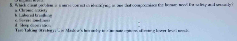 mphest leven 
5. Which client problem is a nurse correct in identifying as one that compromises the human need for safety and security?
a. Chronic anxiety
b. Labored breathing
c. Severe loneliness
d. Sleep deprivation
Test-Taking Strategy: Use Maslow's hierarchy to eliminate options affecting lower level needs.