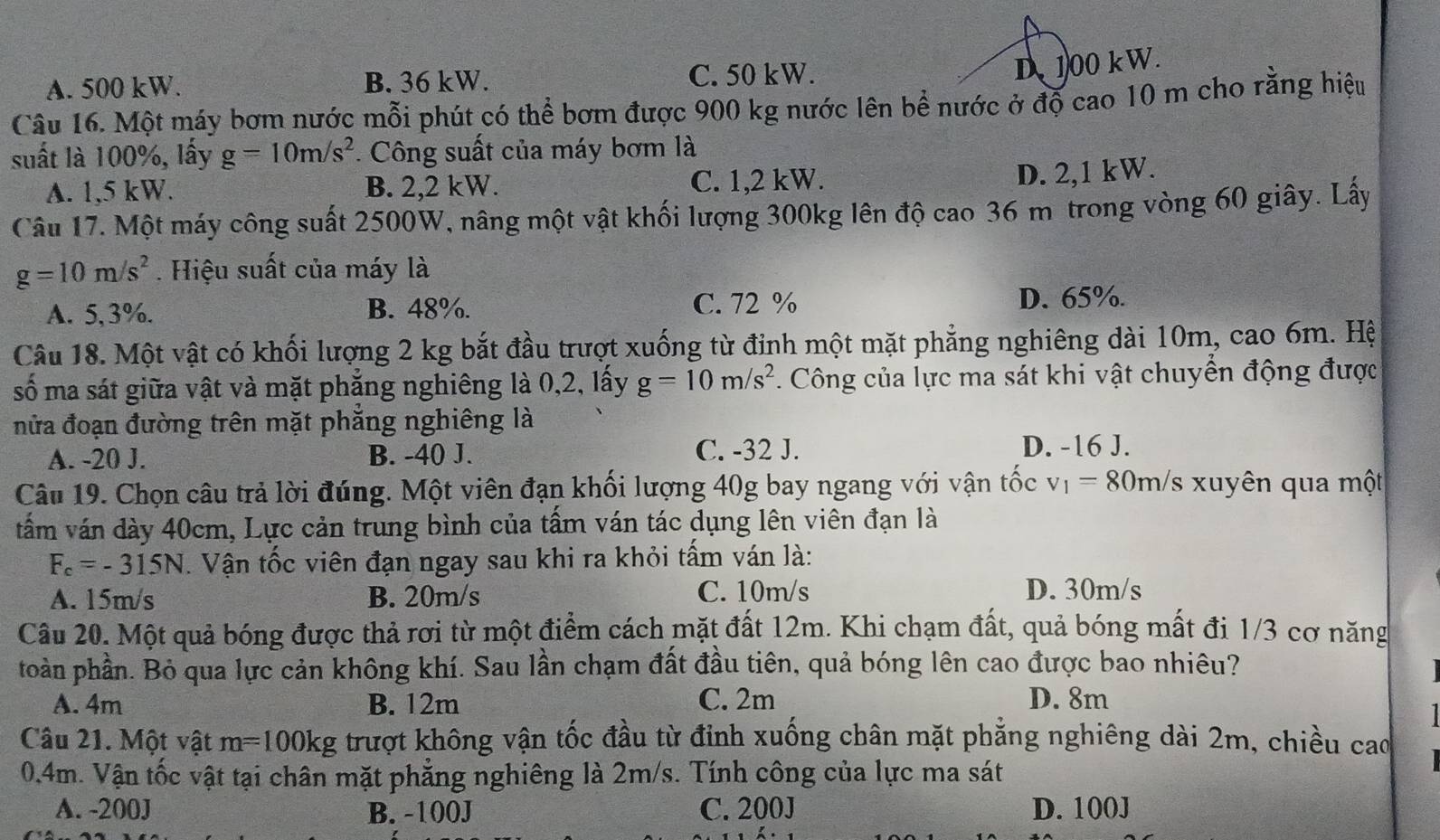 A. 500 kW. B. 36 kW. C. 50 kW.
D 100 kW.
Câu 16. Một máy bơm nước mỗi phút có thể bơm được 900 kg nước lên bề nước ở độ cao 10 m cho rằng hiệu
suất là 100%, lấy g=10m/s^2. Công suất của máy bơm là
A. 1,5 kW. B. 2,2 kW. C. 1,2 kW.
D. 2,1 kW.
Câu 17. Một máy công suất 2500W, nâng một vật khối lượng 300kg lên độ cao 36 m trong vòng 60 giây. Lấy
g=10m/s^2. Hiệu suất của máy là
A. 5,3%. B. 48%. C. 72 % D. 65%.
Câu 18. Một vật có khối lượng 2 kg bắt đầu trượt xuống từ đỉnh một mặt phẳng nghiêng dài 10m, cao 6m. Hệ
số ma sát giữa vật và mặt phẳng nghiêng là 0,2, lấy g=10m/s^2. Công của lực ma sát khi vật chuyển động được
nửa đoạn đường trên mặt phẳng nghiêng là
A. -20 J. B. -40 J. C. -32 J.
D. -16 J.
Câu 19. Chọn câu trả lời đúng. Một viên đạn khối lượng 40g bay ngang với vận tốc v_1=80m/s Is xuyên qua một
tấm ván dày 40cm, Lực cản trung bình của tấm ván tác dụng lên viên đạn là
F_c=-315N. Vận tốc viên đạn ngay sau khi ra khỏi tấm ván là:
A. 15m/s B. 20m/s C. 10m/s D. 30m/s
Câu 20. Một quả bóng được thả rơi từ một điểm cách mặt đất 12m. Khi chạm đất, quả bóng mất đi 1/3 cơ năng
toàn phần. Bỏ qua lực cản không khí. Sau lần chạm đất đầu tiên, quả bóng lên cao được bao nhiêu?
A. 4m B. 12m C. 2m D. 8m
Câu 21. Một vật m=100kg trượt không vận tốc đầu từ đỉnh xuống chân mặt phăng nghiêng dài 2m, chiều cao
0.4m. Vận tốc vật tại chân mặt phẳng nghiêng là 2m/s. Tính công của lực ma sát
A. -200J B. -100J C. 200J D. 100J