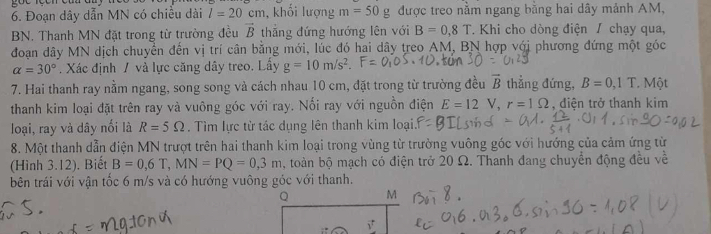 Đoạn dây dẫn MN có chiều dài l=20cm , khối lượng m=50g được treo nằm ngang bằng hai dây mảnh AM, 
BN. Thanh MN đặt trong từ trường đều vector B thắng đứng hướng lên với B=0, 8T *. Khi cho dòng điện / chạy qua, 
đoạn dây MN dịch chuyển đến vị trí cân bằng mới, lúc đó hai dây treo AM, BN hợp với phương đứng một góc
alpha =30°. Xác định / và lực căng dây treo. Lấy g=10m/s^2. 
7. Hai thanh ray nằm ngang, song song và cách nhau 10 cm, đặt trong từ trường đều vector B thẳng đứng, B=0, 1T * Một 
thanh kim loại đặt trên ray và vuông góc với ray. Nối ray với nguồn điện E=12V, r=1Omega , điện trở thanh kim 
loại, ray và dây nối là R=5Omega. Tìm lực từ tác dụng lên thanh kim loại 
8. Một thanh dẫn điện MN trượt trên hai thanh kim loại trong vùng từ trường vuông góc với hướng của cảm ứng từ 
(Hình 3.12). Biết B=0,6T, MN=PQ=0,3m , toàn bộ mạch có điện trở 20 Ω. Thanh đang chuyển động đều về 
bên trái với vận tốc 6 m/s và có hướng vuông góc với thanh.