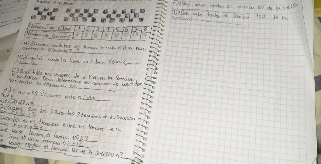 tables Y rsponde. 
_ 
_ 
Poave valur tendael termino 60 de la soces 
_ 
_ 
_ 
gilve vabr tencha el termno 100 de (a 
Sucesion?_ 
_ 
dcvantor coadritos se Soman a lada figure Paru 
obtener to siquiente? 
_ 
BECuantos cuaditos fiene la octon figura?_ 
tiene 32
() sustituge 10s valores de dra, en la formila 
_ 
V simputica Para determinar a nimero de cuadritos 
gue tendra lu figuran, ur 
d
Ac+5 : Sia_11=59 (canto vale n? 59ly _
6, 13, 20 27 19, 
Pccugles son los siquientes 3 terminos de In sucesion on 83, 90 197 
canto es in diferensicn enre on teomino de la 
c) 5, 97K7
sion y ave valor tendra ei termino 10? 103
sera eivalor termino h? 718
evevor tengre el terming so de l sucesion?