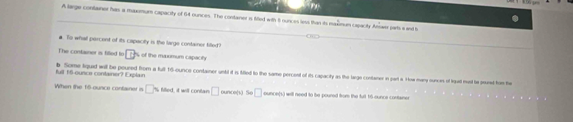 A large container has a maximum capacity of 64 ounces. The container is filled with 8 ounces less than its maximum capacity Answer parts a and b 
a. To what percent of its capacity is the large container filled? 
The container is filled to D° % of the maxmum capacity 
full 16-ounce container? Explain b. Some liquid will be poured from a full 16-ounce container until it is filled to the same percent of its capacity as the large container in part a. How marry ounces of liquid must te poured from the 
When the 16-ounce container is □ % fleed it will contain □ ounce(s) So □ ounco(s) will need to be poured from the full 16-ounce containe