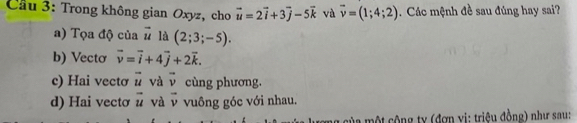 Cầu 3: Trong không gian Oxyz, cho vector u=2vector i+3vector j-5vector k và overline v=(1;4;2) Các mệnh đề sau đúng hay sai?
a) Tọa độ của vector u là (2;3;-5).
b) Vectơ vector v=vector i+4vector j+2vector k.
c) Hai vectơ vector u và vector v cùng phương.
d) Hai vecto vector u và vector v vuông góc với nhau.
của một cộng ty (đợn vị: triệu đồng) như sau: