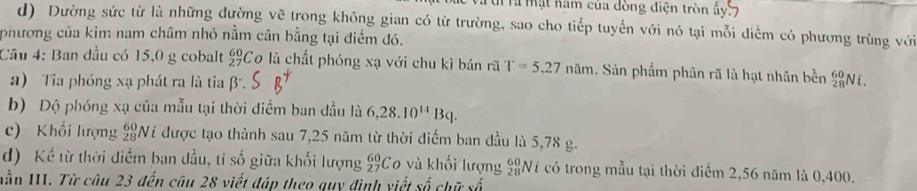 Tà mặt nam của dòng điện tròn ấy 7
d) Dường sức từ là những dường vẽ trong không gian có từ trường, sao cho tiếp tuyến với nó tại mỗi diểm có phương trùng với 
phương của kim nam châm nhỏ nằm cân bằng tại điểm đó. 
Câu 4: Ban đầu có 15,0 g cobalt beginarrayr 60 27endarray Co là chất phóng xạ với chu kì bán rã T=5.27nam. Sản phẩm phân rã là hạt nhân bền _(28)^(60)Ni. 
a) Tia phóng xạ phát ra là tia beta^-. 
b) Dộ phóng xạ của mẫu tại thời điểm ban đầu là 6,28.10^(14)Bq. 
c) Khối lượng _(28)^(60)Ni được tạo thành sau 7,25 năm từ thời điểm ban đầu là 5,78 g. 
d) Kể từ thời điểm ban đầu, tỉ số giữa khối lượng _(27)^(60)C 0 và khối lượng _(28)^(60)N T có trong mẫu tại thời điểm 2,56 năm là 0,400. 
nần III. Từ câu 23 đến câu 28 viết đáp theo quy định viết số chữ số